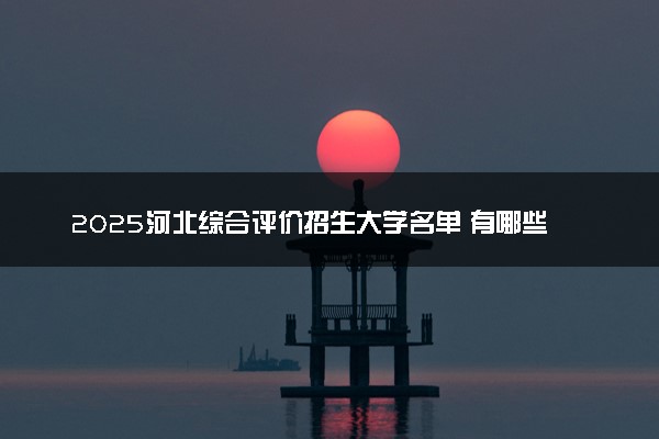 2025河北综合评价招生大学名单 有哪些专业