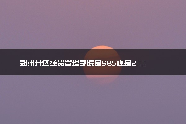 郑州升达经贸管理学院是985还是211 含金量怎么样