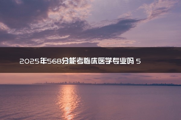 2025年568分能考临床医学专业吗 568分临床医学专业大学推荐