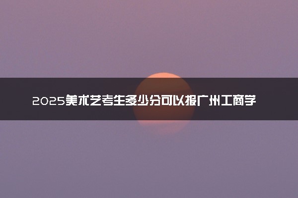 2025美术艺考生多少分可以报广州工商学院
