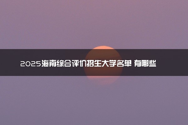 2025海南综合评价招生大学名单 有哪些专业