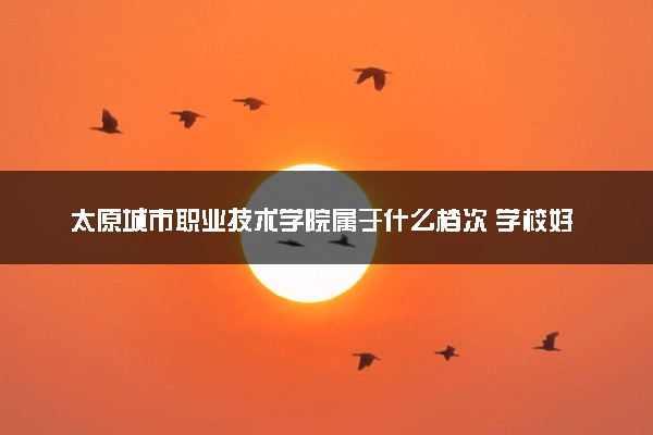 太原城市职业技术学院属于什么档次 学校好不好