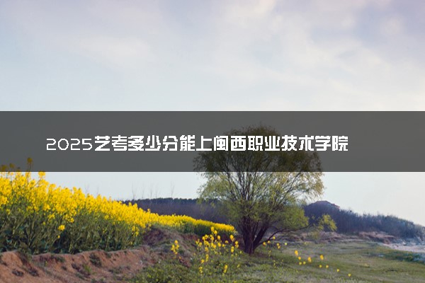 2025艺考多少分能上闽西职业技术学院 最低分数线是多少