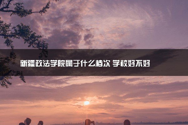 新疆政法学院属于什么档次 学校好不好