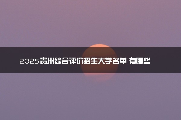 2025贵州综合评价招生大学名单 有哪些专业