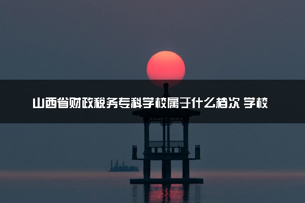山西省财政税务专科学校属于什么档次 学校好不好