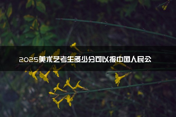 2025美术艺考生多少分可以报中国人民公安大学