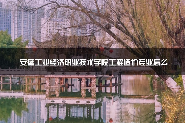 安徽工业经济职业技术学院工程造价专业怎么样 录取分数线多少