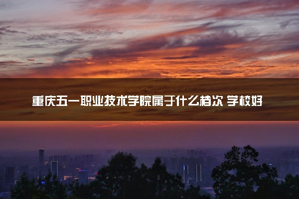 重庆五一职业技术学院属于什么档次 学校好不好