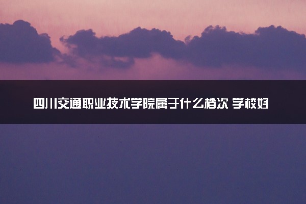 四川交通职业技术学院属于什么档次 学校好不好