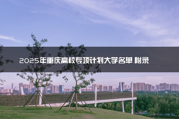 2025年重庆高校专项计划大学名单 附录取分数线