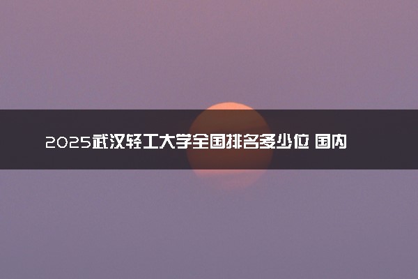 2025武汉轻工大学全国排名多少位 国内第几名