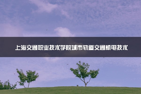 上海交通职业技术学院城市轨道交通机电技术专业怎么样 录取分数线多少