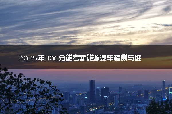 2025年306分能考新能源汽车检测与维修技术专业吗 306分新能源汽车检测与维修技术专业大学推荐