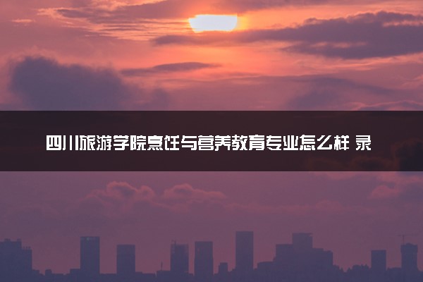 四川旅游学院烹饪与营养教育专业怎么样 录取分数线多少