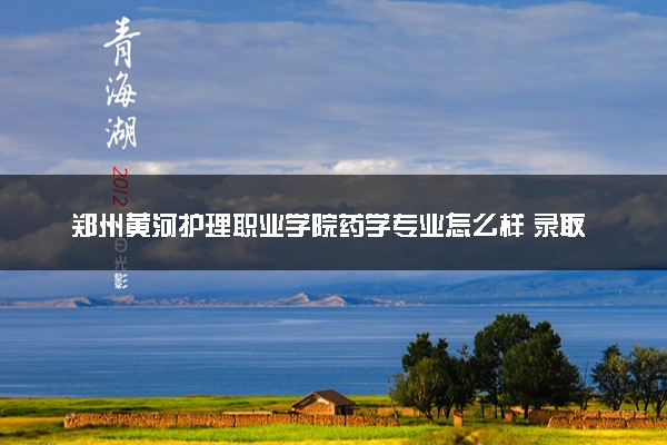 郑州黄河护理职业学院药学专业怎么样 录取分数线多少