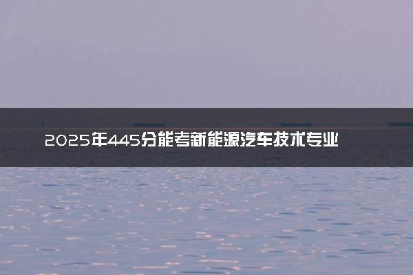 2025年445分能考新能源汽车技术专业吗 445分新能源汽车技术专业大学推荐