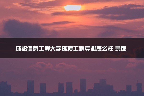 成都信息工程大学环境工程专业怎么样 录取分数线多少