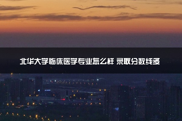 北华大学临床医学专业怎么样 录取分数线多少