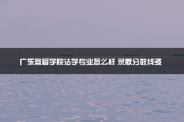 广东警官学院法学专业怎么样 录取分数线多少