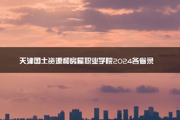 天津国土资源和房屋职业学院2024各省录取分数线及最低位次是多少