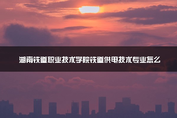 湖南铁道职业技术学院铁道供电技术专业怎么样 录取分数线多少