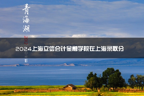 2024上海立信会计金融学院在上海录取分数线 各专业分数及位次