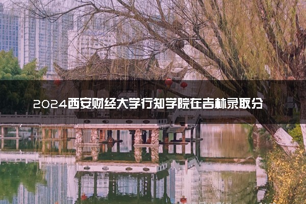 2024西安财经大学行知学院在吉林录取分数线 各专业分数及位次