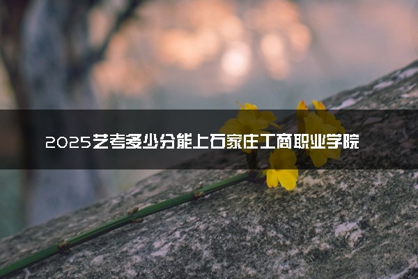 2025艺考多少分能上石家庄工商职业学院 最低分数线是多少