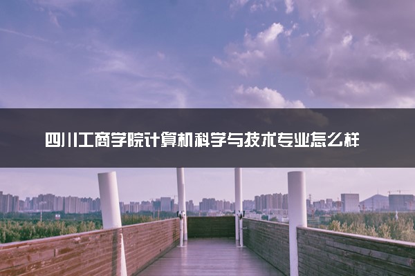 四川工商学院计算机科学与技术专业怎么样 录取分数线多少