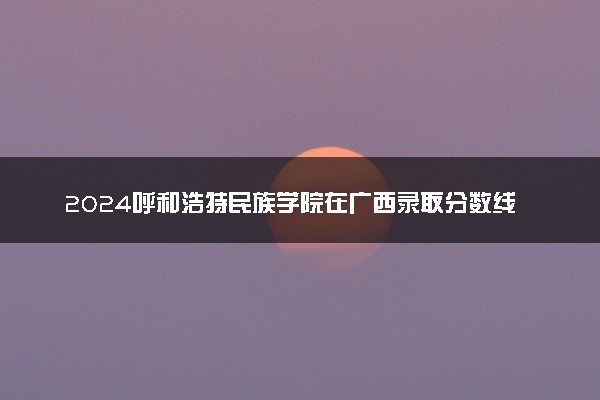 2024呼和浩特民族学院在广西录取分数线 各专业分数及位次