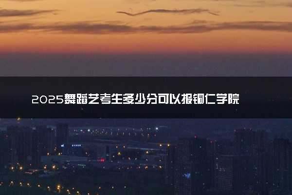 2025舞蹈艺考生多少分可以报铜仁学院