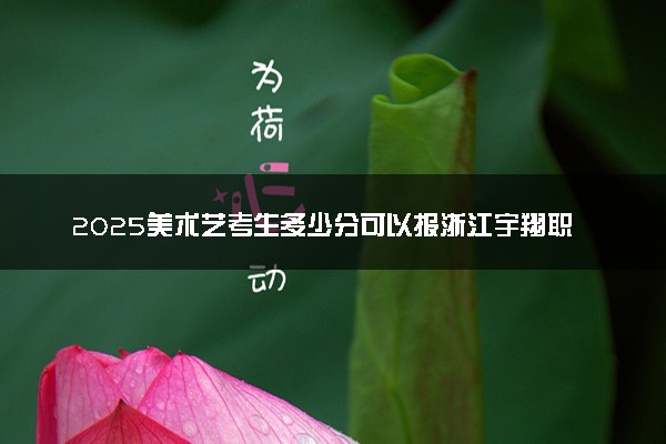2025美术艺考生多少分可以报浙江宇翔职业技术学院