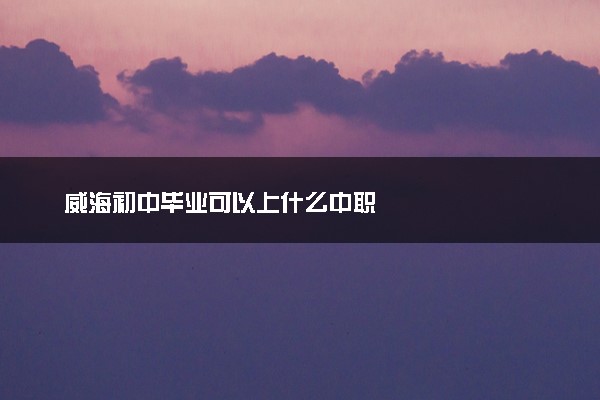威海初中毕业可以上什么中职