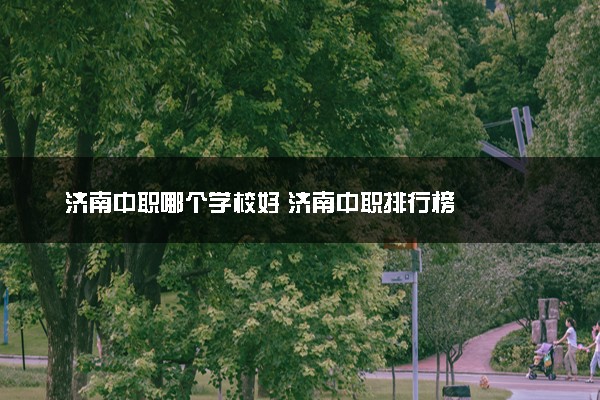 济南中职哪个学校好 济南中职排行榜