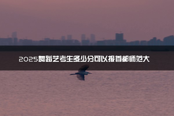 2025舞蹈艺考生多少分可以报首都师范大学科德学院