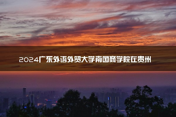 2024广东外语外贸大学南国商学院在贵州录取分数线 各专业分数及位次