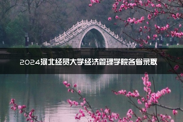 2024河北经贸大学经济管理学院各省录取分数线是多少 最低分及位次