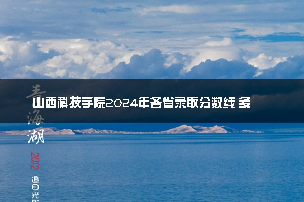 山西科技学院2024年各省录取分数线 多少分能考上