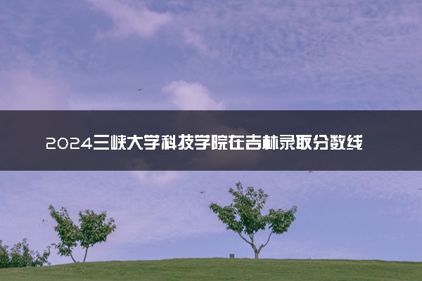 2024三峡大学科技学院在吉林录取分数线 各专业分数及位次