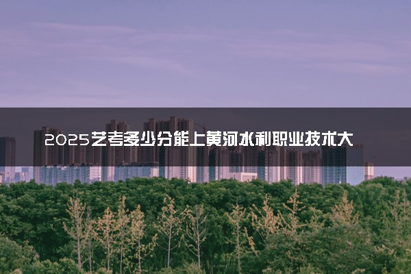 2025艺考多少分能上黄河水利职业技术大学 最低分数线是多少