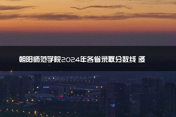 朝阳师范学院2024年各省录取分数线 多少分能考上