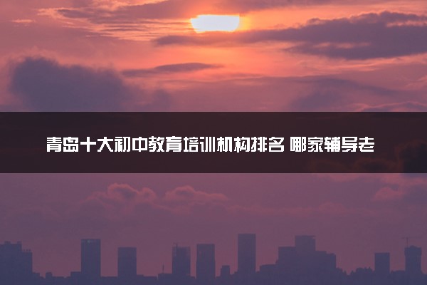 青岛十大初中教育培训机构排名 哪家辅导老师好
