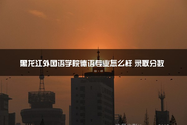 黑龙江外国语学院德语专业怎么样 录取分数线多少