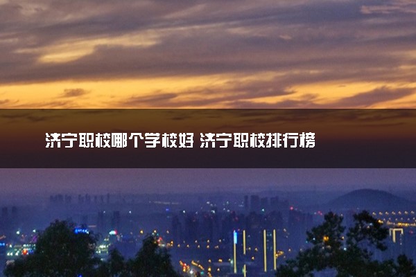 济宁职校哪个学校好 济宁职校排行榜