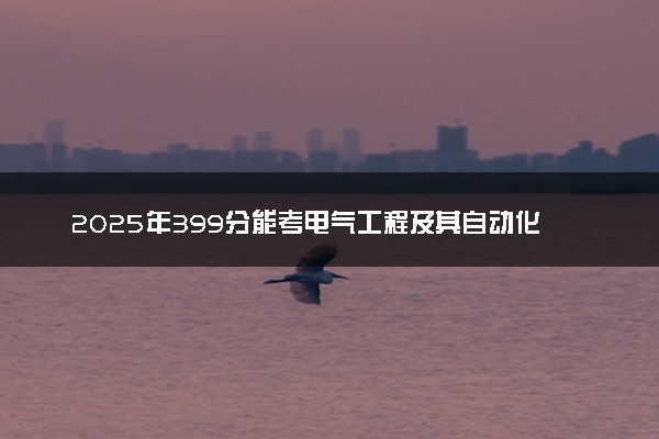 2025年399分能考电气工程及其自动化专业吗 399分电气工程及其自动化专业大学推荐