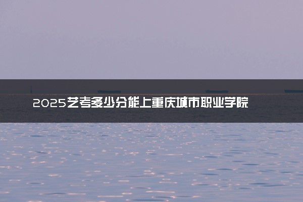 2025艺考多少分能上重庆城市职业学院 最低分数线是多少