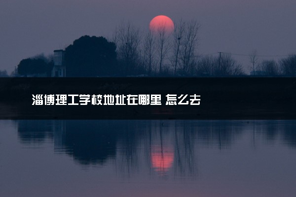 淄博理工学校地址在哪里 怎么去