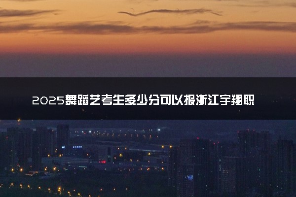 2025舞蹈艺考生多少分可以报浙江宇翔职业技术学院