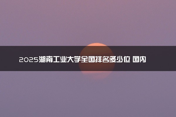 2025湖南工业大学全国排名多少位 国内第几名